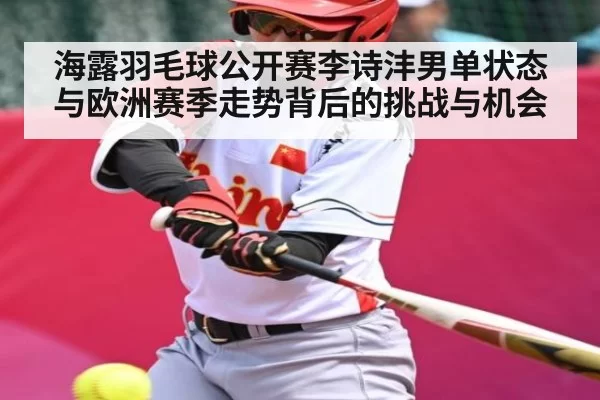 海露羽毛球公开赛李诗沣男单状态与欧洲赛季走势背后的挑战与机会